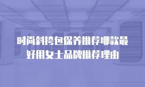 时尚斜挎包保养推荐哪款最好用女士品牌推荐理由