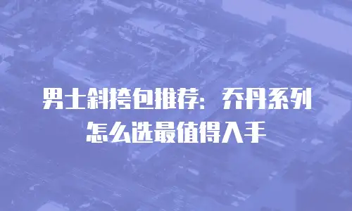 男士斜挎包推荐：乔丹系列怎么选最值得入手