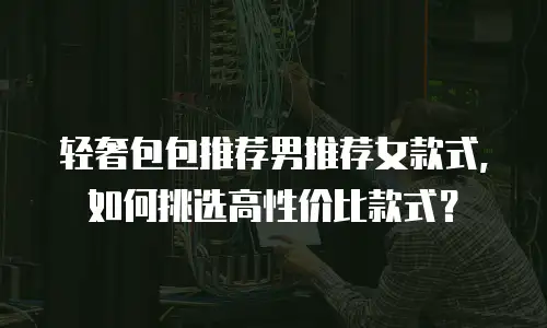 轻奢包包推荐男推荐女款式，如何挑选高性价比款式？