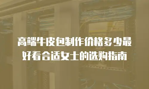 高端牛皮包制作价格多少最好看合适女士的选购指南