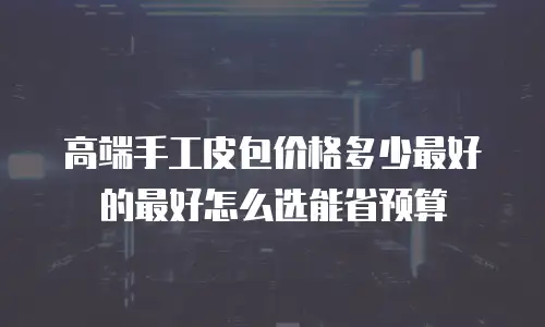 高端手工皮包价格多少最好的最好怎么选能省预算