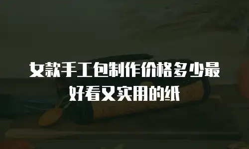 女款手工包制作价格多少最好看又实用的纸