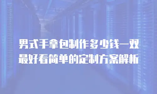 男式手拿包制作多少钱一双最好看简单的定制方案解析
