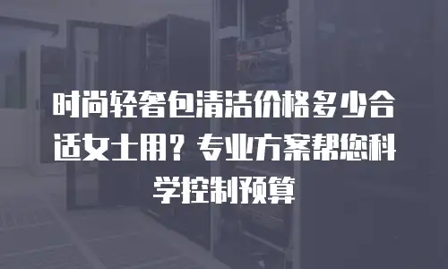 时尚轻奢包清洁价格多少合适女士用？专业方案帮您科学控制预算