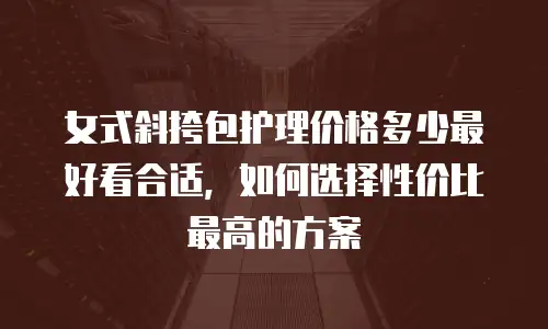 女式斜挎包护理价格多少最好看合适，如何选择性价比最高的方案