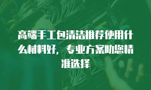 高端手工包清洁推荐使用什么材料好，专业方案助您精准选择