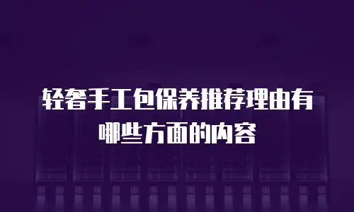 轻奢手工包保养推荐理由有哪些方面的内容