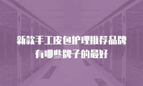 新款手工皮包护理推荐品牌有哪些牌子的最好