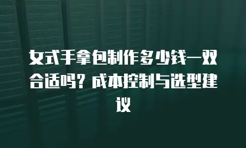 女式手拿包制作多少钱一双合适吗？成本控制与选型建议