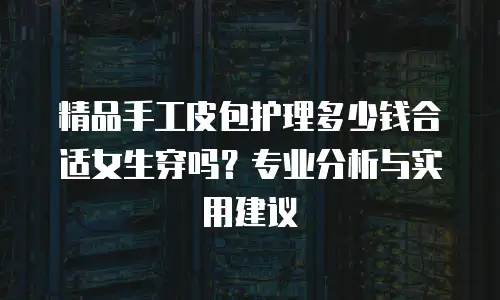 精品手工皮包护理多少钱合适女生穿吗？专业分析与实用建议