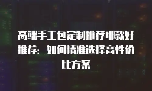 高端手工包定制推荐哪款好推荐：如何精准选择高性价比方案