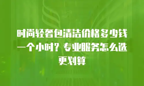 时尚轻奢包清洁价格多少钱一个小时？专业服务怎么选更划算
