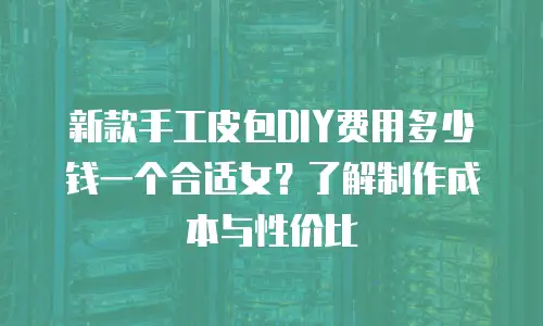 新款手工皮包DIY费用多少钱一个合适女？了解制作成本与性价比