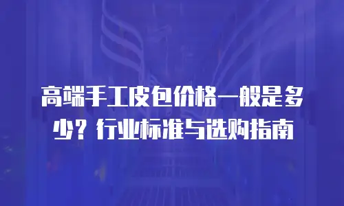高端手工皮包价格一般是多少？行业标准与选购指南