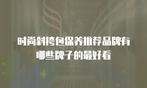 时尚斜挎包保养推荐品牌有哪些牌子的最好看