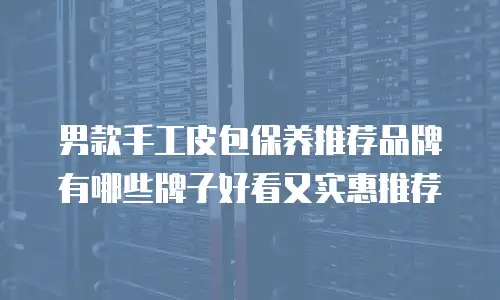 男款手工皮包保养推荐品牌有哪些牌子好看又实惠推荐