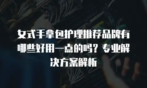 女式手拿包护理推荐品牌有哪些好用一点的吗？专业解决方案解析