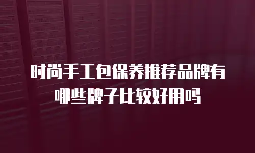 时尚手工包保养推荐品牌有哪些牌子比较好用吗