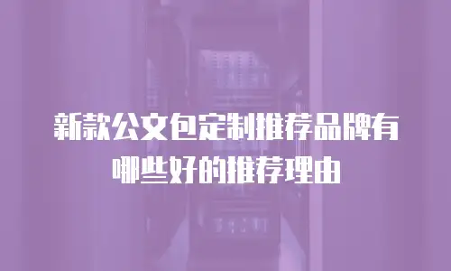 新款公文包定制推荐品牌有哪些好的推荐理由