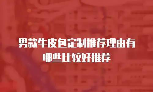 男款牛皮包定制推荐理由有哪些比较好推荐
