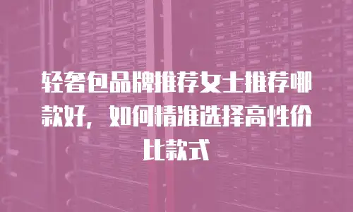 轻奢包品牌推荐女士推荐哪款好，如何精准选择高性价比款式