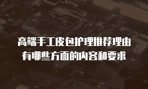 高端手工皮包护理推荐理由有哪些方面的内容和要求