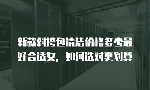 新款斜挎包清洁价格多少最好合适女，如何选对更划算