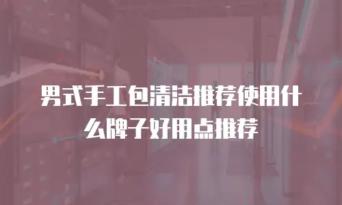 男式手工包清洁推荐使用什么牌子好用点推荐