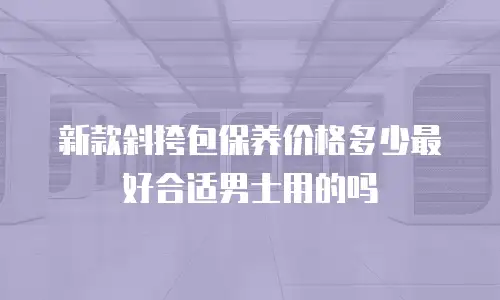 新款斜挎包保养价格多少最好合适男士用的吗