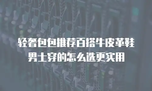 轻奢包包推荐百搭牛皮革鞋男士穿的怎么选更实用