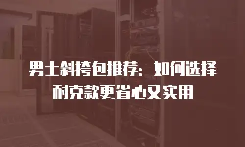 男士斜挎包推荐：如何选择耐克款更省心又实用