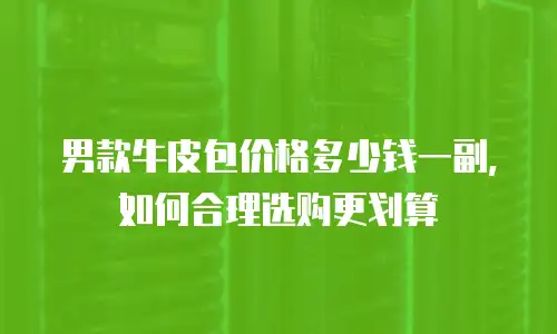 男款牛皮包价格多少钱一副，如何合理选购更划算