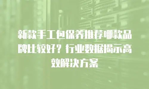 新款手工包保养推荐哪款品牌比较好？行业数据揭示高效解决方案