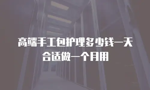 高端手工包护理多少钱一天合适做一个月用