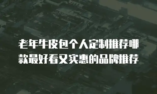老年牛皮包个人定制推荐哪款最好看又实惠的品牌推荐
