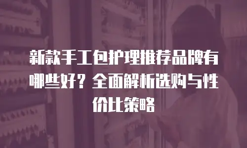 新款手工包护理推荐品牌有哪些好？全面解析选购与性价比策略