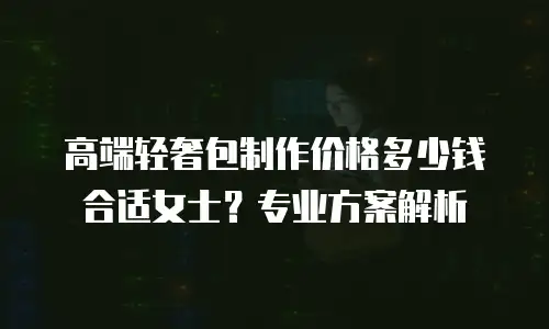 高端轻奢包制作价格多少钱合适女士？专业方案解析