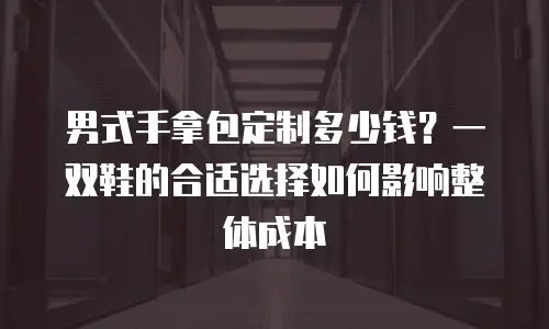 男式手拿包定制多少钱？一双鞋的合适选择如何影响整体成本