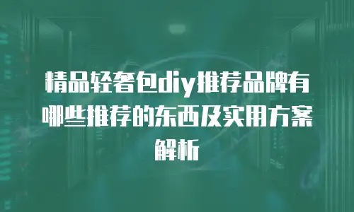 精品轻奢包diy推荐品牌有哪些推荐的东西及实用方案解析