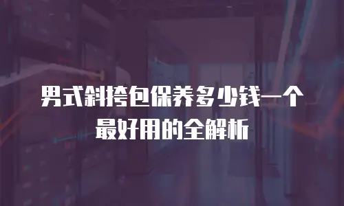 男式斜挎包保养多少钱一个最好用的全解析