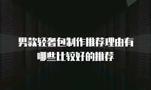 男款轻奢包制作推荐理由有哪些比较好的推荐
