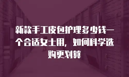 新款手工皮包护理多少钱一个合适女士用，如何科学选购更划算
