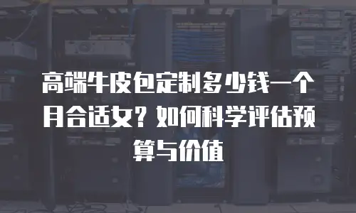 高端牛皮包定制多少钱一个月合适女？如何科学评估预算与价值