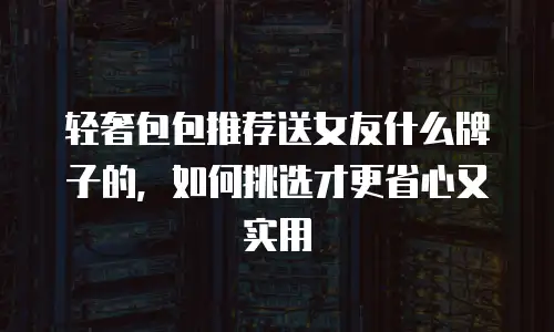 轻奢包包推荐送女友什么牌子的，如何挑选才更省心又实用