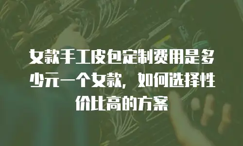 女款手工皮包定制费用是多少元一个女款，如何选择性价比高的方案