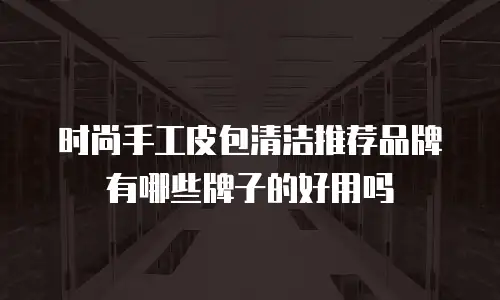 时尚手工皮包清洁推荐品牌有哪些牌子的好用吗