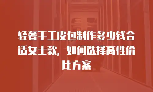 轻奢手工皮包制作多少钱合适女士款，如何选择高性价比方案