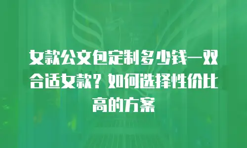 女款公文包定制多少钱一双合适女款？如何选择性价比高的方案