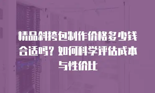 精品斜挎包制作价格多少钱合适吗？如何科学评估成本与性价比
