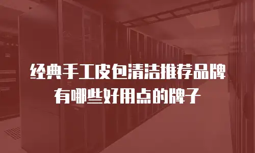 经典手工皮包清洁推荐品牌有哪些好用点的牌子